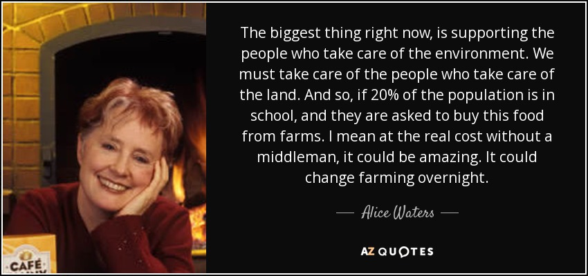 The biggest thing right now, is supporting the people who take care of the environment. We must take care of the people who take care of the land. And so, if 20% of the population is in school, and they are asked to buy this food from farms. I mean at the real cost without a middleman, it could be amazing. It could change farming overnight. - Alice Waters