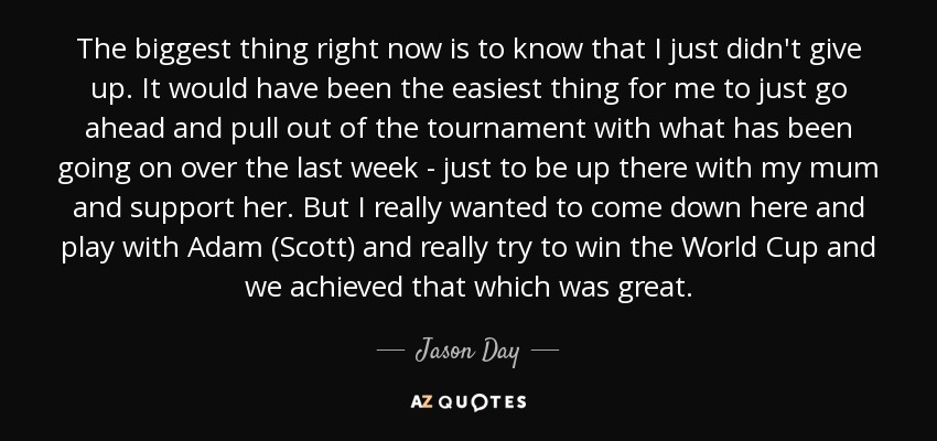 The biggest thing right now is to know that I just didn't give up. It would have been the easiest thing for me to just go ahead and pull out of the tournament with what has been going on over the last week - just to be up there with my mum and support her. But I really wanted to come down here and play with Adam (Scott) and really try to win the World Cup and we achieved that which was great. - Jason Day