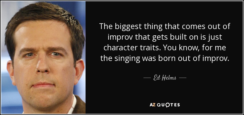 The biggest thing that comes out of improv that gets built on is just character traits. You know, for me the singing was born out of improv. - Ed Helms