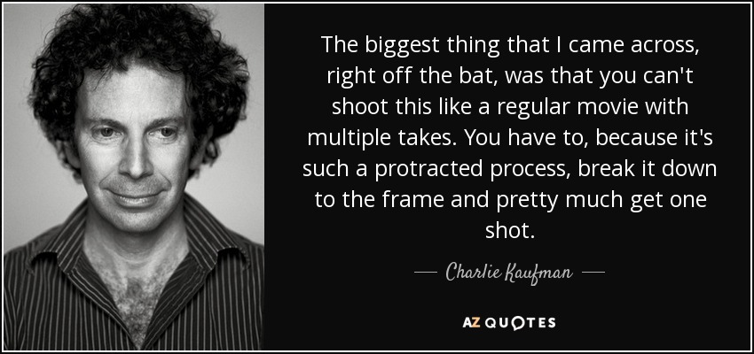 The biggest thing that I came across, right off the bat, was that you can't shoot this like a regular movie with multiple takes. You have to, because it's such a protracted process, break it down to the frame and pretty much get one shot. - Charlie Kaufman