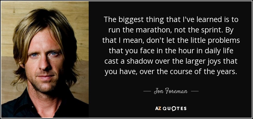 The biggest thing that I've learned is to run the marathon, not the sprint. By that I mean, don't let the little problems that you face in the hour in daily life cast a shadow over the larger joys that you have, over the course of the years. - Jon Foreman