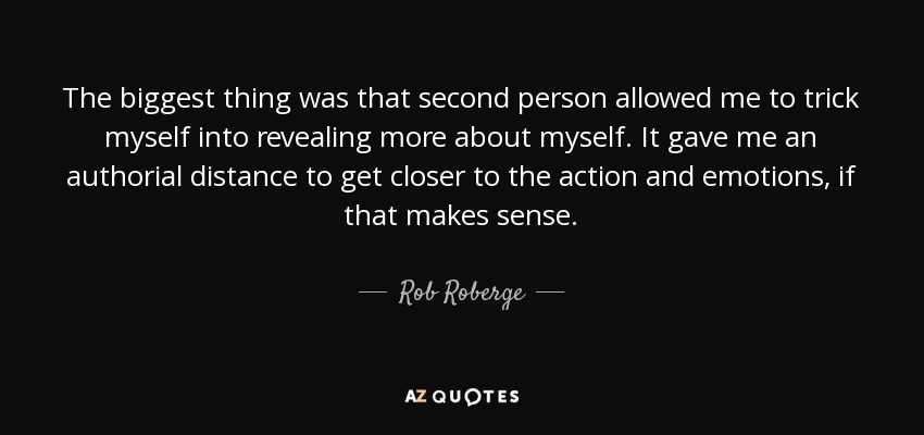 The biggest thing was that second person allowed me to trick myself into revealing more about myself. It gave me an authorial distance to get closer to the action and emotions, if that makes sense. - Rob Roberge