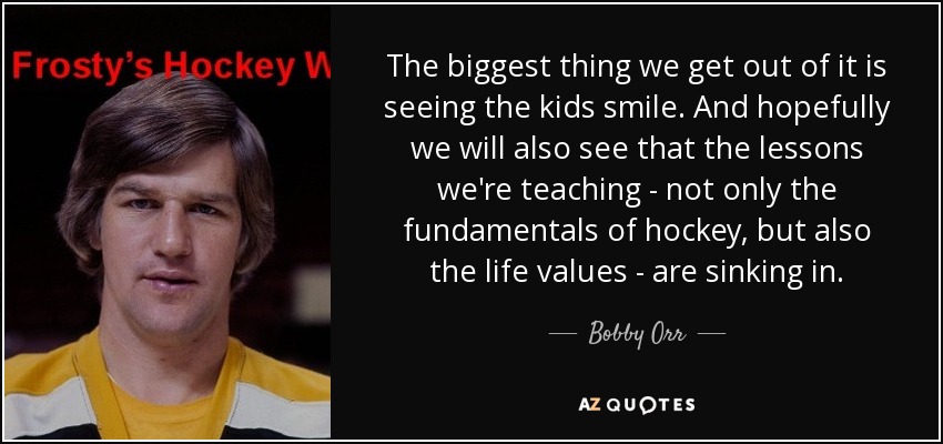 The biggest thing we get out of it is seeing the kids smile. And hopefully we will also see that the lessons we're teaching - not only the fundamentals of hockey, but also the life values - are sinking in. - Bobby Orr