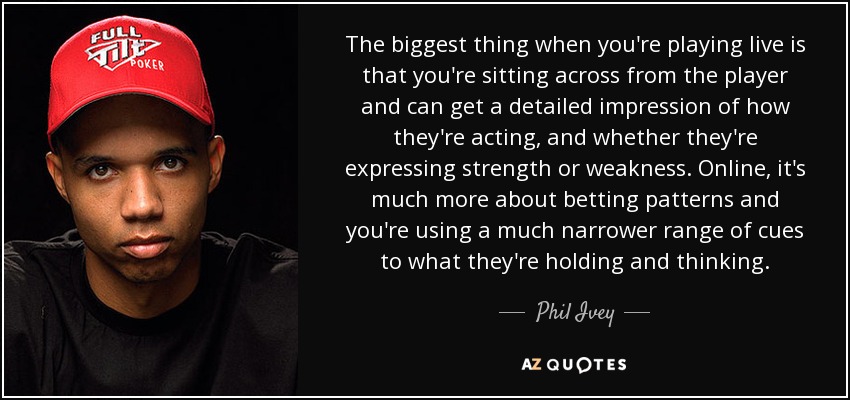 The biggest thing when you're playing live is that you're sitting across from the player and can get a detailed impression of how they're acting, and whether they're expressing strength or weakness. Online, it's much more about betting patterns and you're using a much narrower range of cues to what they're holding and thinking. - Phil Ivey