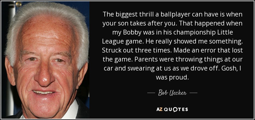 The biggest thrill a ballplayer can have is when your son takes after you. That happened when my Bobby was in his championship Little League game. He really showed me something. Struck out three times. Made an error that lost the game. Parents were throwing things at our car and swearing at us as we drove off. Gosh, I was proud. - Bob Uecker