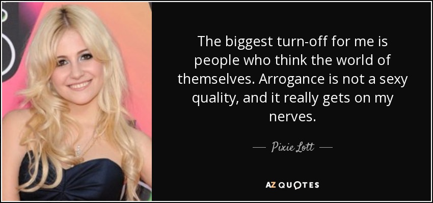 The biggest turn-off for me is people who think the world of themselves. Arrogance is not a sexy quality, and it really gets on my nerves. - Pixie Lott