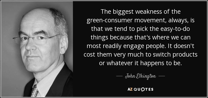 The biggest weakness of the green-consumer movement, always, is that we tend to pick the easy-to-do things because that's where we can most readily engage people. It doesn't cost them very much to switch products or whatever it happens to be. - John Elkington