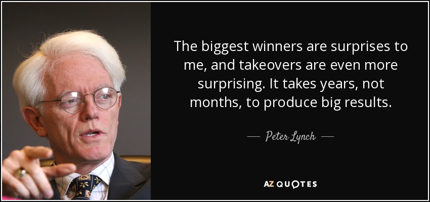 The biggest winners are surprises to me, and takeovers are even more surprising. It takes years, not months, to produce big results. - Peter Lynch