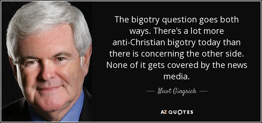 The bigotry question goes both ways. There's a lot more anti-Christian bigotry today than there is concerning the other side. None of it gets covered by the news media. - Newt Gingrich