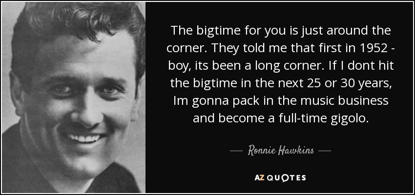 The bigtime for you is just around the corner. They told me that first in 1952 - boy, its been a long corner. If I dont hit the bigtime in the next 25 or 30 years, Im gonna pack in the music business and become a full-time gigolo. - Ronnie Hawkins