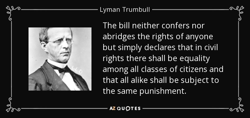 The bill neither confers nor abridges the rights of anyone but simply declares that in civil rights there shall be equality among all classes of citizens and that all alike shall be subject to the same punishment. - Lyman Trumbull