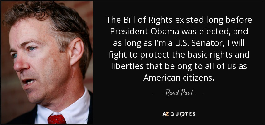 The Bill of Rights existed long before President Obama was elected, and as long as I’m a U.S. Senator, I will fight to protect the basic rights and liberties that belong to all of us as American citizens. - Rand Paul