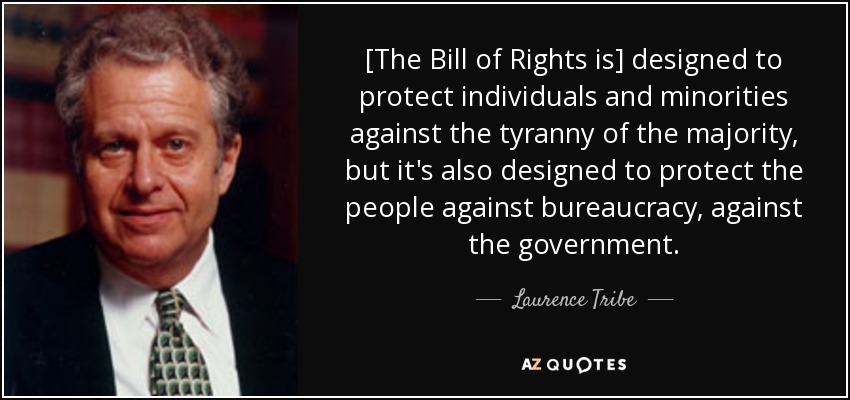 [The Bill of Rights is] designed to protect individuals and minorities against the tyranny of the majority, but it's also designed to protect the people against bureaucracy, against the government. - Laurence Tribe