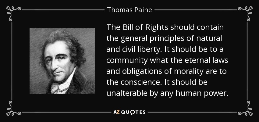 The Bill of Rights should contain the general principles of natural and civil liberty. It should be to a community what the eternal laws and obligations of morality are to the conscience. It should be unalterable by any human power. - Thomas Paine