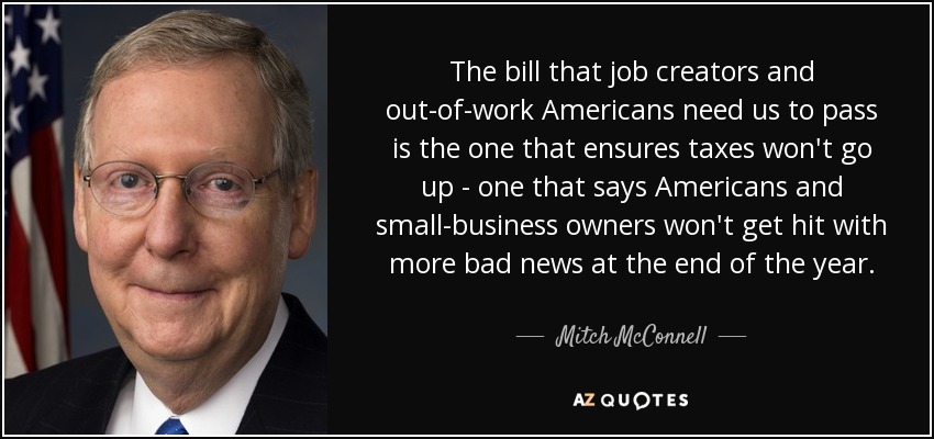 The bill that job creators and out-of-work Americans need us to pass is the one that ensures taxes won't go up - one that says Americans and small-business owners won't get hit with more bad news at the end of the year. - Mitch McConnell