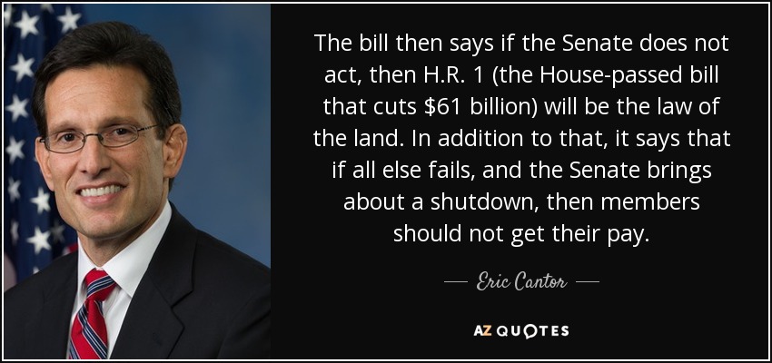 The bill then says if the Senate does not act, then H.R. 1 (the House-passed bill that cuts $61 billion) will be the law of the land. In addition to that, it says that if all else fails, and the Senate brings about a shutdown, then members should not get their pay. - Eric Cantor