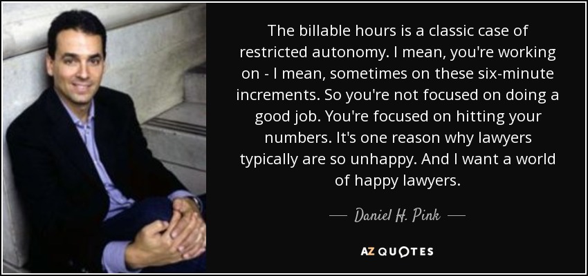 The billable hours is a classic case of restricted autonomy. I mean, you're working on - I mean, sometimes on these six-minute increments. So you're not focused on doing a good job. You're focused on hitting your numbers. It's one reason why lawyers typically are so unhappy. And I want a world of happy lawyers. - Daniel H. Pink