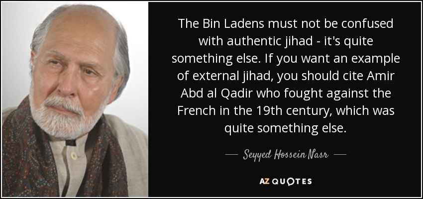 The Bin Ladens must not be confused with authentic jihad - it's quite something else. If you want an example of external jihad, you should cite Amir Abd al Qadir who fought against the French in the 19th century, which was quite something else. - Seyyed Hossein Nasr