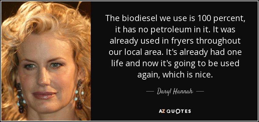 The biodiesel we use is 100 percent, it has no petroleum in it. It was already used in fryers throughout our local area. It's already had one life and now it's going to be used again, which is nice. - Daryl Hannah