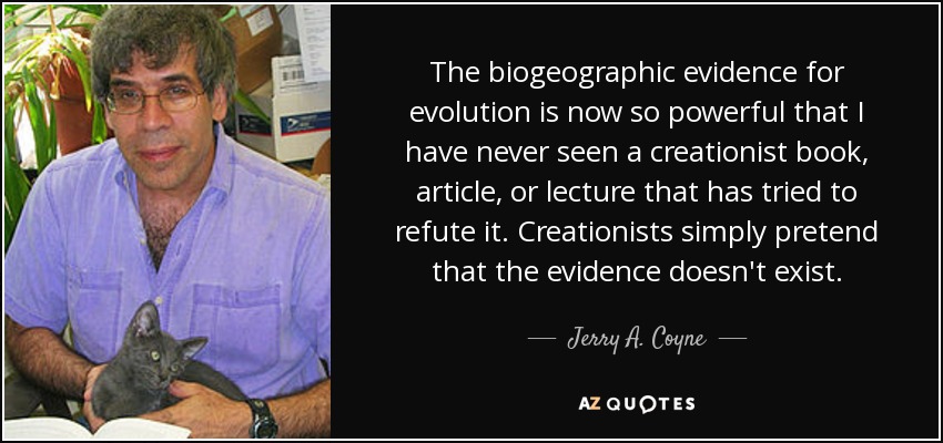 The biogeographic evidence for evolution is now so powerful that I have never seen a creationist book, article, or lecture that has tried to refute it. Creationists simply pretend that the evidence doesn't exist. - Jerry A. Coyne