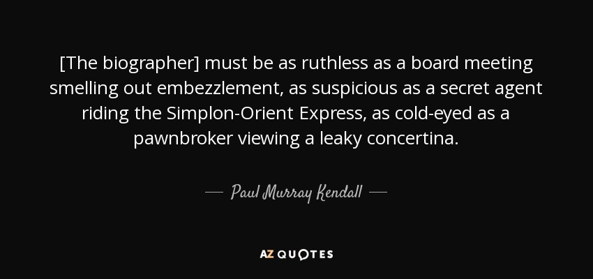 [The biographer] must be as ruthless as a board meeting smelling out embezzlement, as suspicious as a secret agent riding the Simplon-Orient Express, as cold-eyed as a pawnbroker viewing a leaky concertina. - Paul Murray Kendall