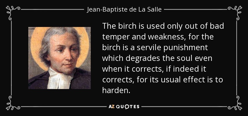 The birch is used only out of bad temper and weakness, for the birch is a servile punishment which degrades the soul even when it corrects, if indeed it corrects, for its usual effect is to harden. - Jean-Baptiste de La Salle