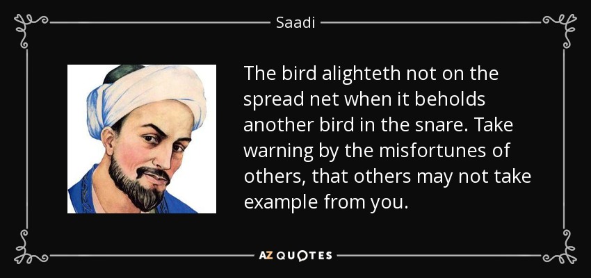The bird alighteth not on the spread net when it beholds another bird in the snare. Take warning by the misfortunes of others, that others may not take example from you. - Saadi