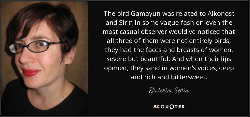 The bird Gamayun was related to Alkonost and Sirin in some vague fashion-even the most casual observer would've noticed that all three of them were not entirely birds; they had the faces and breasts of women, severe but beautiful. And when their lips opened, they sand in women's voices, deep and rich and bittersweet. - Ekaterina Sedia