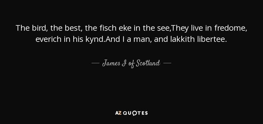The bird, the best, the fisch eke in the see,They live in fredome, everich in his kynd.And I a man, and lakkith libertee. - James I of Scotland
