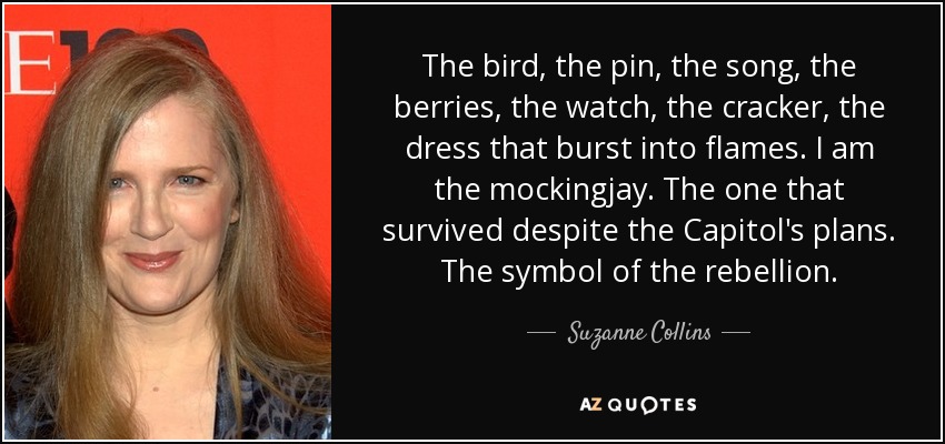 The bird, the pin, the song, the berries, the watch, the cracker, the dress that burst into flames. I am the mockingjay. The one that survived despite the Capitol's plans. The symbol of the rebellion. - Suzanne Collins