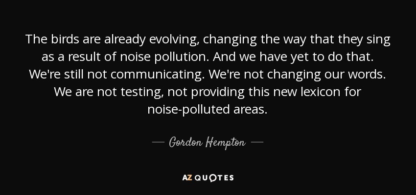 The birds are already evolving, changing the way that they sing as a result of noise pollution. And we have yet to do that. We're still not communicating. We're not changing our words. We are not testing, not providing this new lexicon for noise-polluted areas. - Gordon Hempton