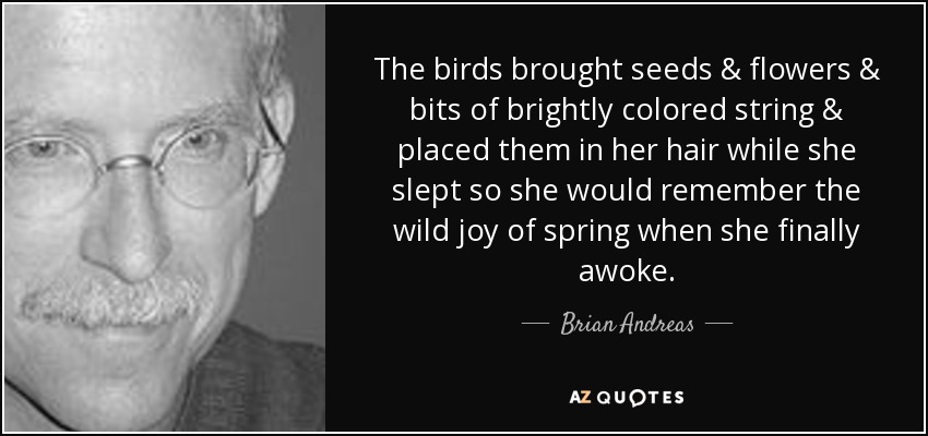 The birds brought seeds & flowers & bits of brightly colored string & placed them in her hair while she slept so she would remember the wild joy of spring when she finally awoke. - Brian Andreas