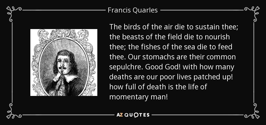 The birds of the air die to sustain thee; the beasts of the field die to nourish thee; the fishes of the sea die to feed thee. Our stomachs are their common sepulchre. Good God! with how many deaths are our poor lives patched up! how full of death is the life of momentary man! - Francis Quarles