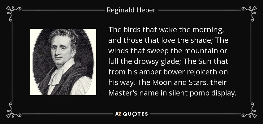 The birds that wake the morning, and those that love the shade; The winds that sweep the mountain or lull the drowsy glade; The Sun that from his amber bower rejoiceth on his way, The Moon and Stars, their Master's name in silent pomp display. - Reginald Heber