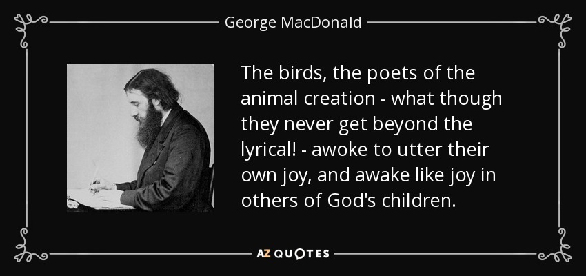 The birds, the poets of the animal creation - what though they never get beyond the lyrical! - awoke to utter their own joy, and awake like joy in others of God's children. - George MacDonald