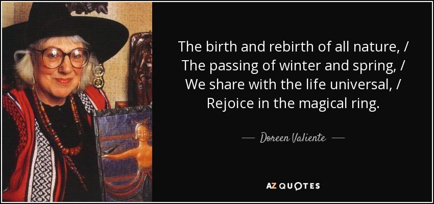 The birth and rebirth of all nature, / The passing of winter and spring, / We share with the life universal, / Rejoice in the magical ring. - Doreen Valiente