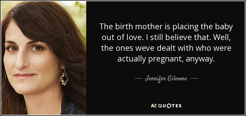 The birth mother is placing the baby out of love. I still believe that. Well, the ones weve dealt with who were actually pregnant, anyway. - Jennifer Gilmore
