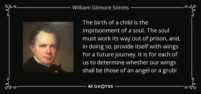 The birth of a child is the imprisonment of a soul. The soul must work its way out of prison, and, in doing so, provide itself with wings for a future journey. It is for each of us to determine whether our wings shall be those of an angel or a grub! - William Gilmore Simms