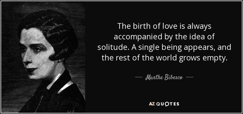 The birth of love is always accompanied by the idea of solitude. A single being appears, and the rest of the world grows empty. - Marthe Bibesco