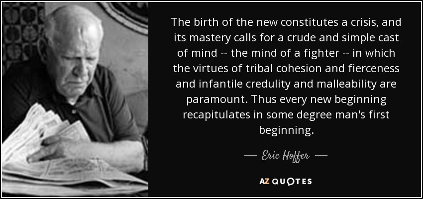 The birth of the new constitutes a crisis, and its mastery calls for a crude and simple cast of mind -- the mind of a fighter -- in which the virtues of tribal cohesion and fierceness and infantile credulity and malleability are paramount. Thus every new beginning recapitulates in some degree man's first beginning. - Eric Hoffer