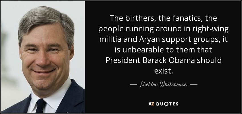 The birthers, the fanatics, the people running around in right-wing militia and Aryan support groups, it is unbearable to them that President Barack Obama should exist. - Sheldon Whitehouse