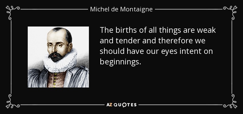 The births of all things are weak and tender and therefore we should have our eyes intent on beginnings. - Michel de Montaigne