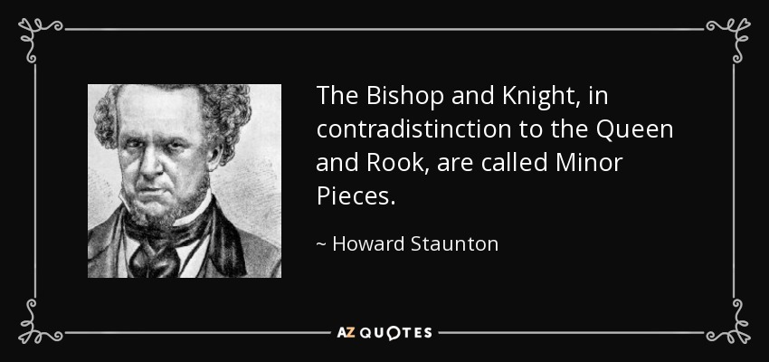The Bishop and Knight, in contradistinction to the Queen and Rook, are called Minor Pieces. - Howard Staunton