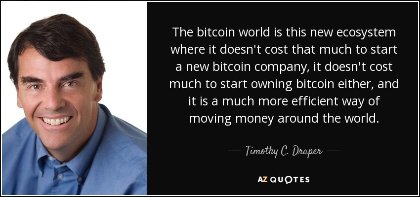 The bitcoin world is this new ecosystem where it doesn't cost that much to start a new bitcoin company, it doesn't cost much to start owning bitcoin either, and it is a much more efficient way of moving money around the world. - Timothy C. Draper