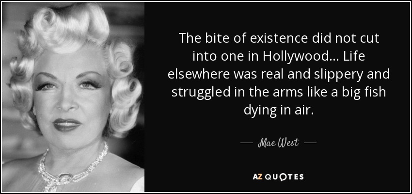 The bite of existence did not cut into one in Hollywood ... Life elsewhere was real and slippery and struggled in the arms like a big fish dying in air. - Mae West