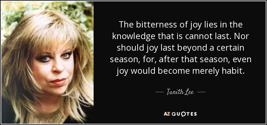 The bitterness of joy lies in the knowledge that is cannot last. Nor should joy last beyond a certain season, for, after that season, even joy would become merely habit. - Tanith Lee