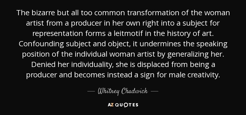 The bizarre but all too common transformation of the woman artist from a producer in her own right into a subject for representation forms a leitmotif in the history of art. Confounding subject and object, it undermines the speaking position of the individual woman artist by generalizing her. Denied her individuality, she is displaced from being a producer and becomes instead a sign for male creativity. - Whitney Chadwick