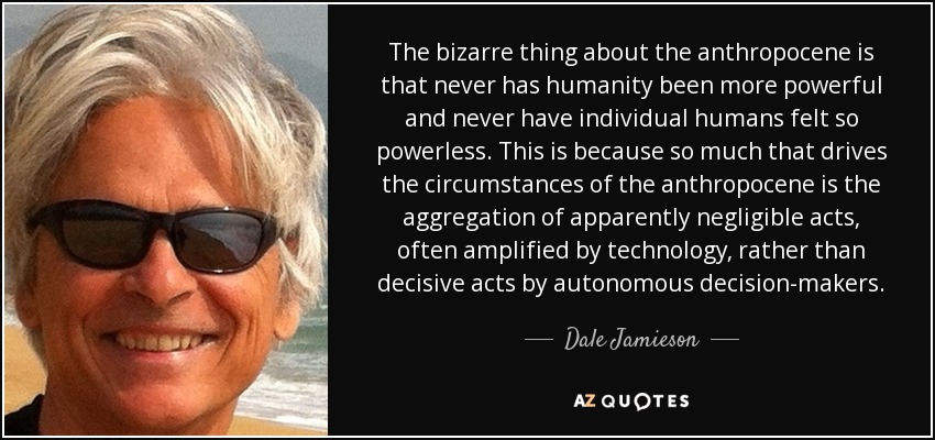 The bizarre thing about the anthropocene is that never has humanity been more powerful and never have individual humans felt so powerless. This is because so much that drives the circumstances of the anthropocene is the aggregation of apparently negligible acts, often amplified by technology, rather than decisive acts by autonomous decision-makers. - Dale Jamieson