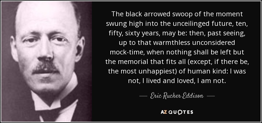 The black arrowed swoop of the moment swung high into the unceilinged future, ten, fifty, sixty years, may be: then, past seeing, up to that warmthless unconsidered mock-time, when nothing shall be left but the memorial that fits all (except, if there be, the most unhappiest) of human kind: I was not, I lived and loved, I am not. - Eric Rucker Eddison