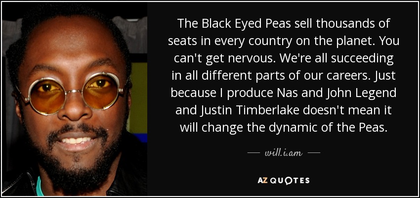 The Black Eyed Peas sell thousands of seats in every country on the planet. You can't get nervous. We're all succeeding in all different parts of our careers. Just because I produce Nas and John Legend and Justin Timberlake doesn't mean it will change the dynamic of the Peas. - will.i.am